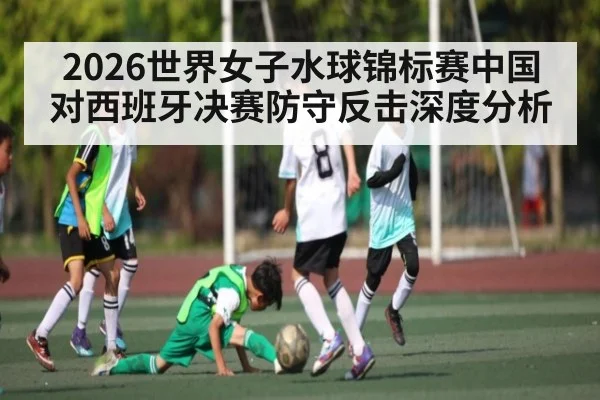 2026世界女子水球锦标赛中国对西班牙决赛防守反击深度分析