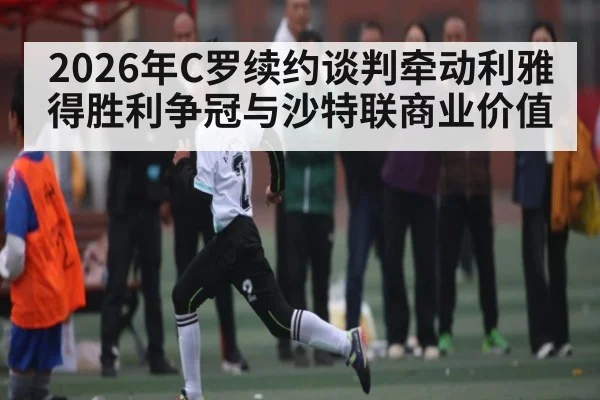 2026年C罗续约谈判牵动利雅得胜利争冠与沙特联商业价值