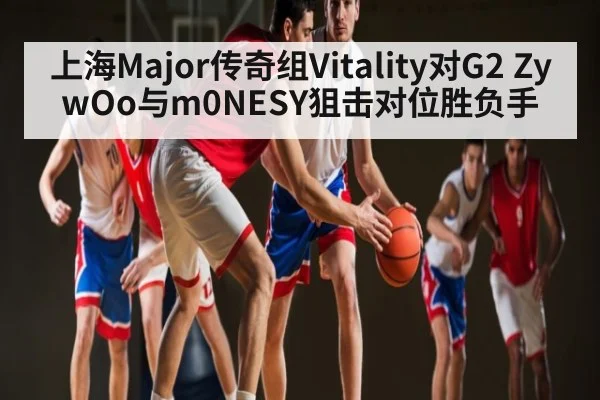 上海Major传奇组Vitality对G2 ZywOo与m0NESY狙击对位胜负手
